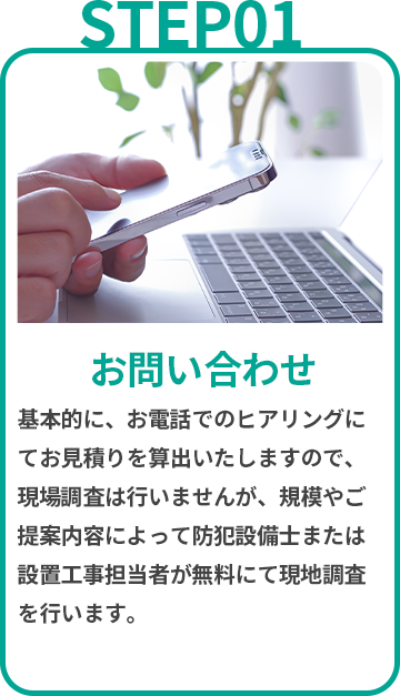 お問い合わせ　基本的に、お電話でのヒアリングにてお見積りを算出いたしますので、現場調査は行いませんが、規模やご提案内容によって防犯設備士または設置工事担当者が無料にて現地調査を行います。