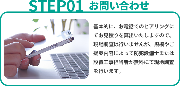 お問い合わせ　基本的に、お電話でのヒアリングにてお見積りを算出いたしますので、現場調査は行いませんが、規模やご提案内容によって防犯設備士または設置工事担当者が無料にて現地調査を行います。