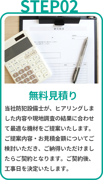 無料見積り　当社防犯設備士が、ヒアリングしました内容や現地調査の結果に合わせて最適な機材をご提案いたします。ご提案内容・お見積金額についてご検討いただき、ご納得いただけましたらご契約となります。ご契約後、工事日を決定いたします。