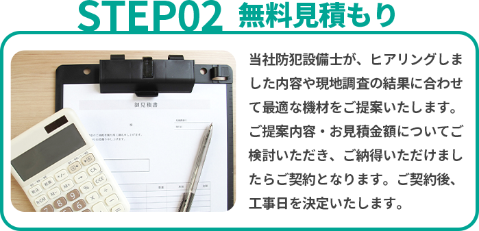 無料見積り　当社防犯設備士が、ヒアリングしました内容や現地調査の結果に合わせて最適な機材をご提案いたします。ご提案内容・お見積金額についてご検討いただき、ご納得いただけましたらご契約となります。ご契約後、工事日を決定いたします。