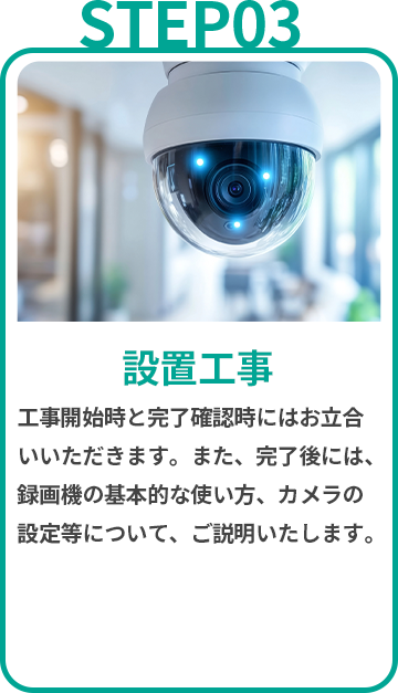 設置工事　工事開始時と完了確認時にはお立合いいただきます。また、完了後には、録画機の基本的な使い方、カメラの設定等について、ご説明いたします。